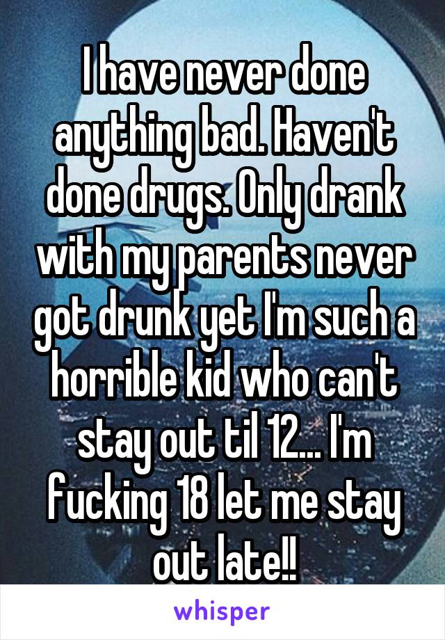 I have never done anything bad. Haven't done drugs. Only drank with my parents never got drunk yet I'm such a horrible kid who can't stay out til 12... I'm fucking 18 let me stay out late!!