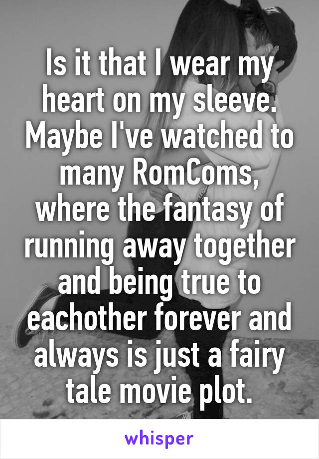 Is it that I wear my heart on my sleeve. Maybe I've watched to many RomComs, where the fantasy of running away together and being true to eachother forever and always is just a fairy tale movie plot.