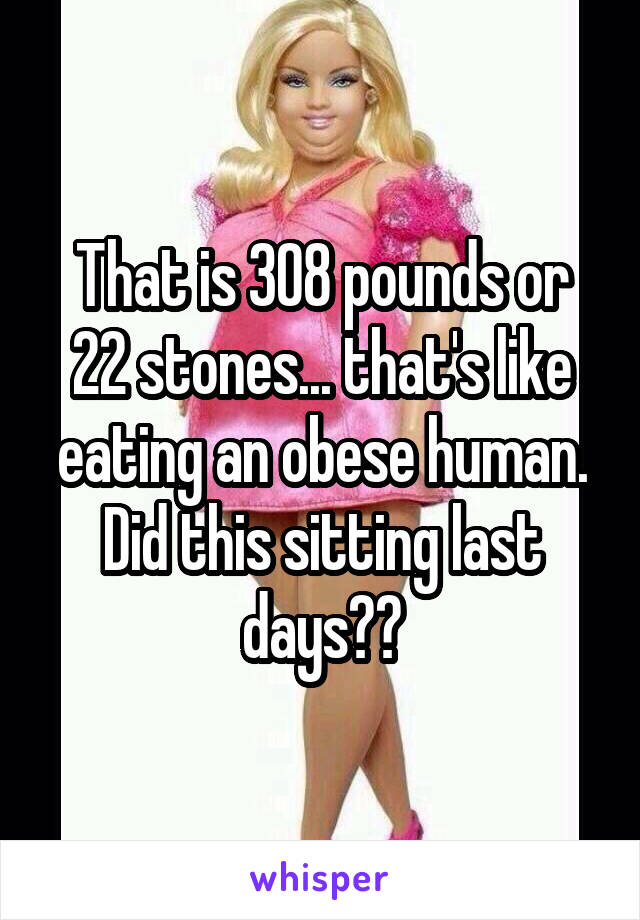 That is 308 pounds or 22 stones... that's like eating an obese human. Did this sitting last days??
