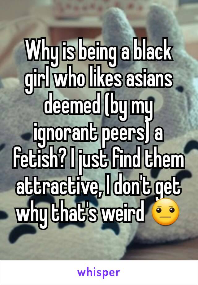 Why is being a black girl who likes asians deemed (by my ignorant peers) a fetish? I just find them attractive, I don't get why that's weird 😐