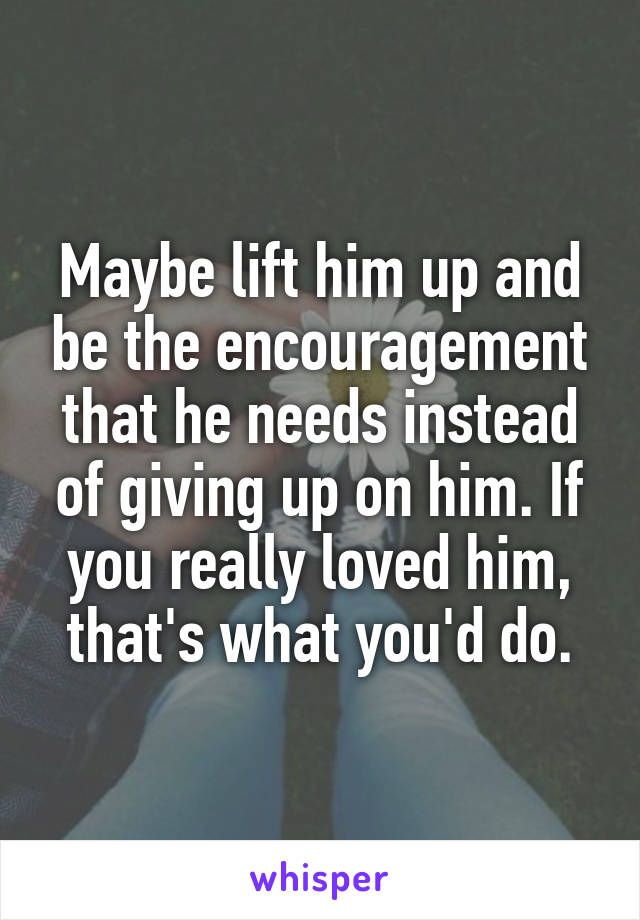 Maybe lift him up and be the encouragement that he needs instead of giving up on him. If you really loved him, that's what you'd do.