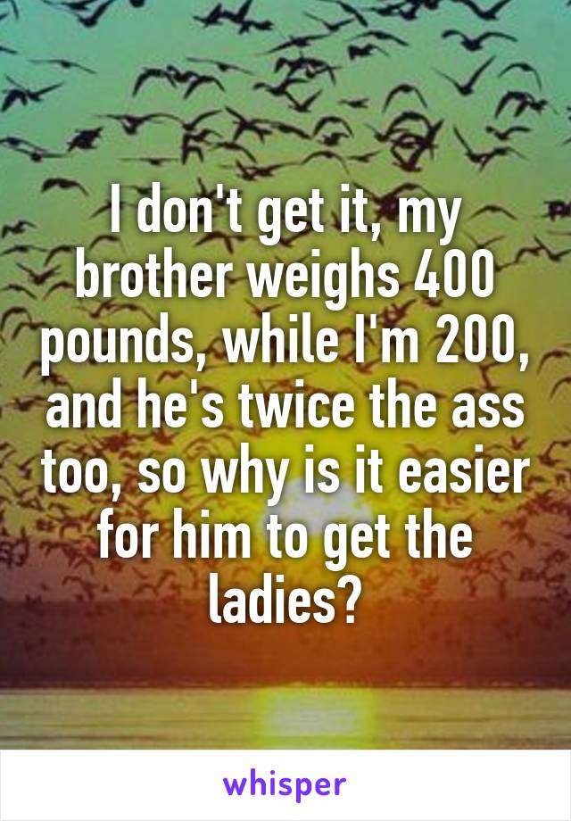 I don't get it, my brother weighs 400 pounds, while I'm 200, and he's twice the ass too, so why is it easier for him to get the ladies?