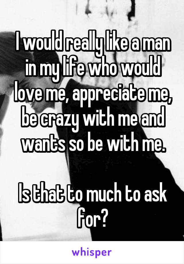 I would really like a man in my life who would love me, appreciate me, be crazy with me and wants so be with me.

Is that to much to ask for?