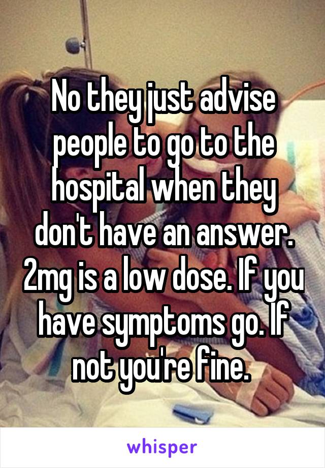 No they just advise people to go to the hospital when they don't have an answer. 2mg is a low dose. If you have symptoms go. If not you're fine. 