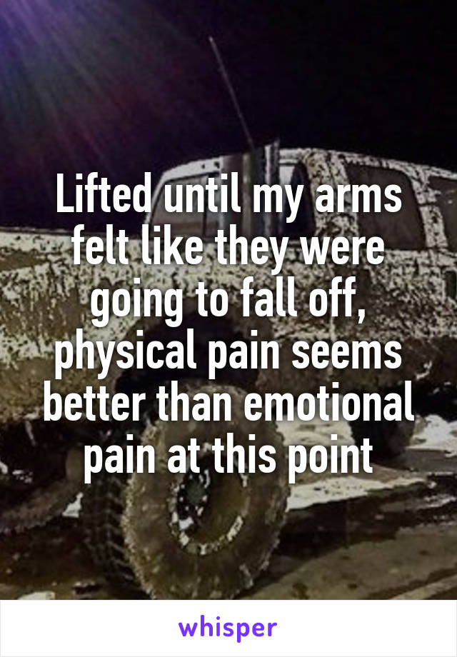 Lifted until my arms felt like they were going to fall off, physical pain seems better than emotional pain at this point