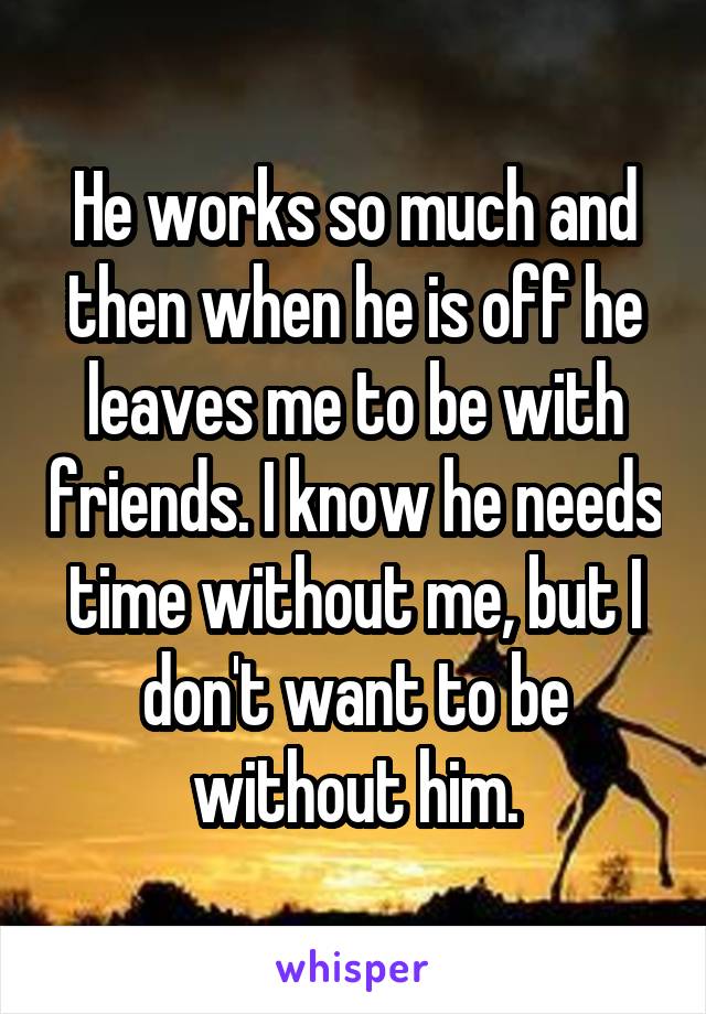 He works so much and then when he is off he leaves me to be with friends. I know he needs time without me, but I don't want to be without him.