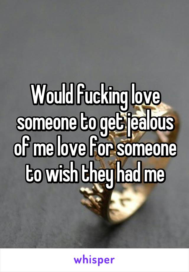 Would fucking love someone to get jealous of me love for someone to wish they had me