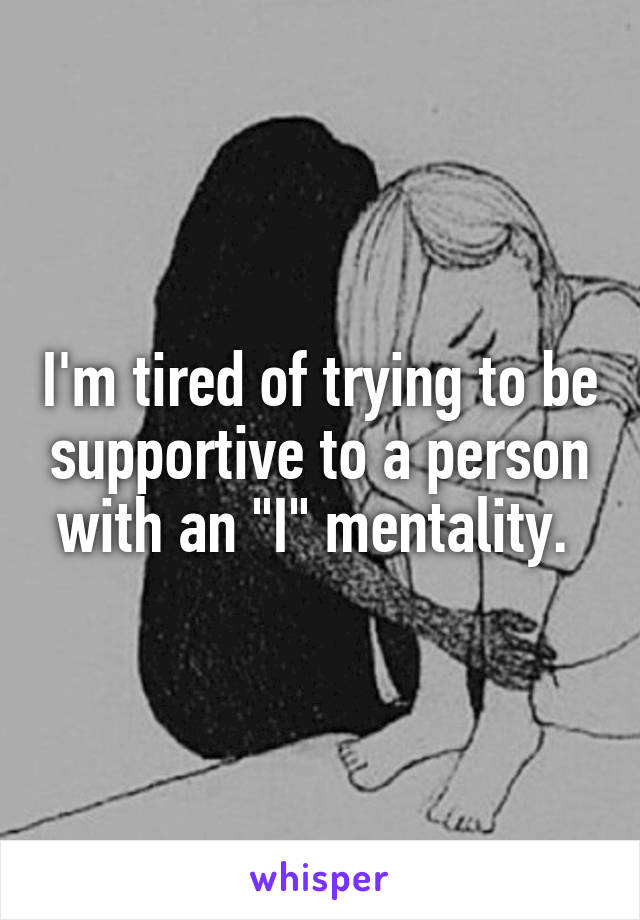 I'm tired of trying to be supportive to a person with an "I" mentality. 