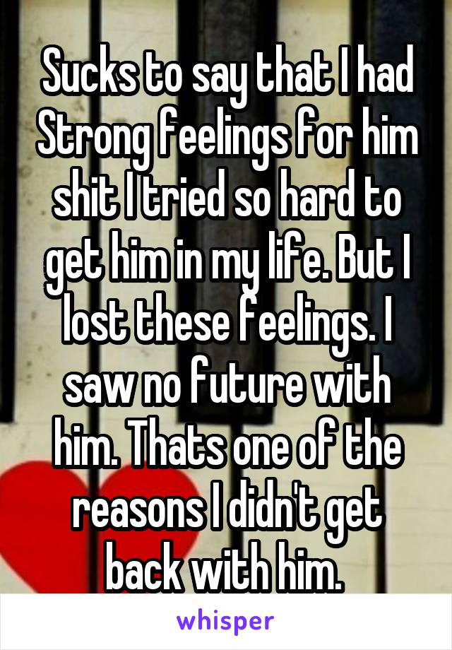 Sucks to say that I had Strong feelings for him shit I tried so hard to get him in my life. But I lost these feelings. I saw no future with him. Thats one of the reasons I didn't get back with him. 