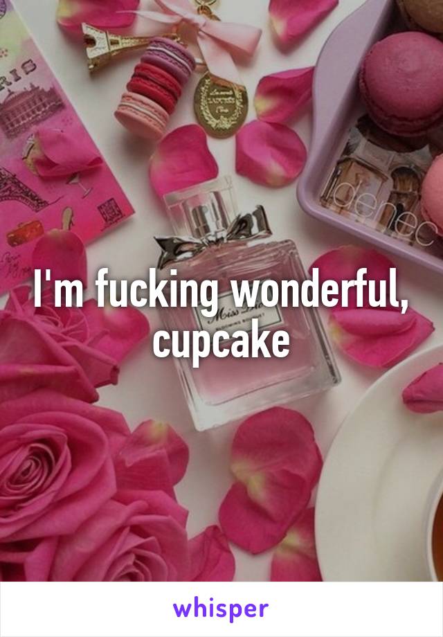 I'm fucking wonderful, cupcake
