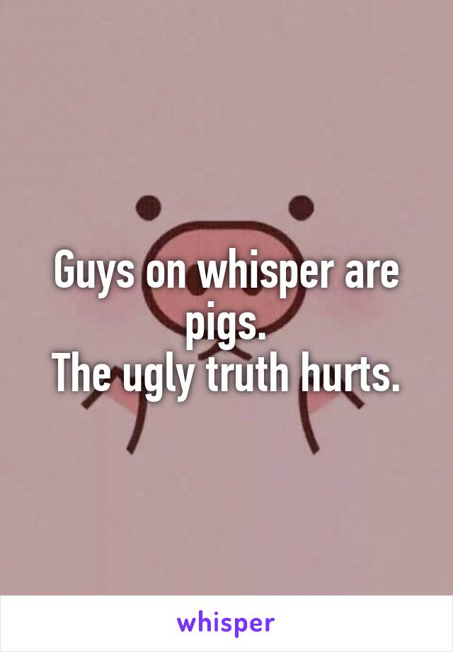 Guys on whisper are pigs.
The ugly truth hurts.