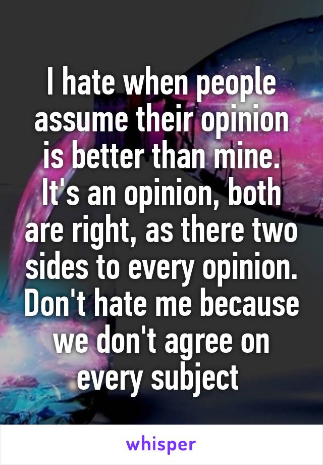 I hate when people assume their opinion is better than mine. It's an opinion, both are right, as there two sides to every opinion. Don't hate me because we don't agree on every subject 