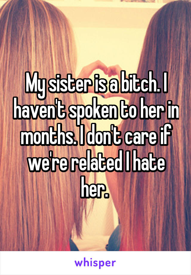 My sister is a bitch. I haven't spoken to her in months. I don't care if we're related I hate her. 