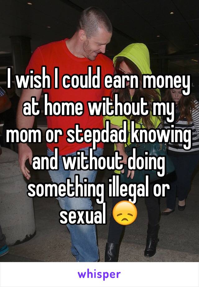 I wish I could earn money at home without my mom or stepdad knowing and without doing something illegal or sexual 😞