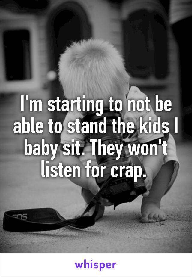 I'm starting to not be able to stand the kids I baby sit. They won't listen for crap. 