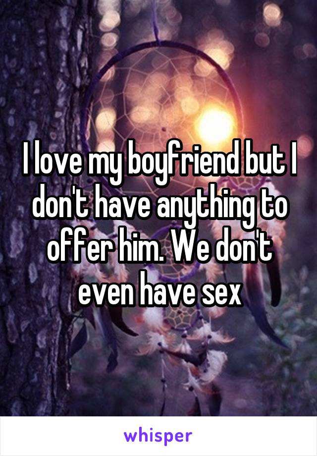 I love my boyfriend but I don't have anything to offer him. We don't even have sex