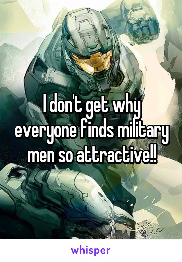 I don't get why everyone finds military men so attractive!!