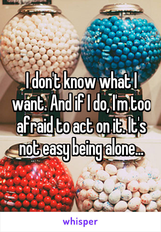 I don't know what I want. And if I do, I'm too afraid to act on it. It's not easy being alone...