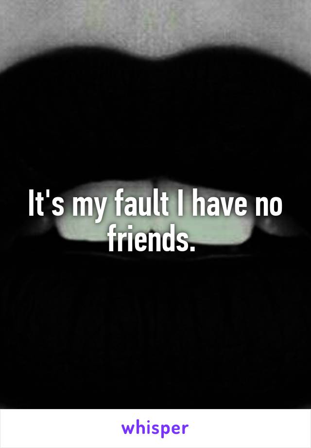 It's my fault I have no friends. 