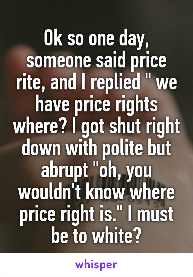 Ok so one day, someone said price rite, and I replied " we have price rights where? I got shut right down with polite but abrupt "oh, you wouldn't know where price right is." I must be to white?