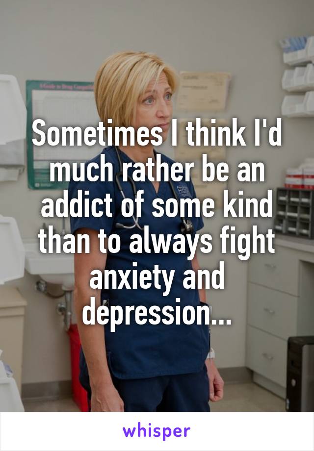 Sometimes I think I'd much rather be an addict of some kind than to always fight anxiety and depression...