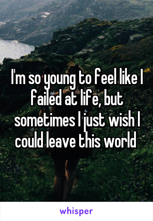 I'm so young to feel like I failed at life, but sometimes I just wish I could leave this world 