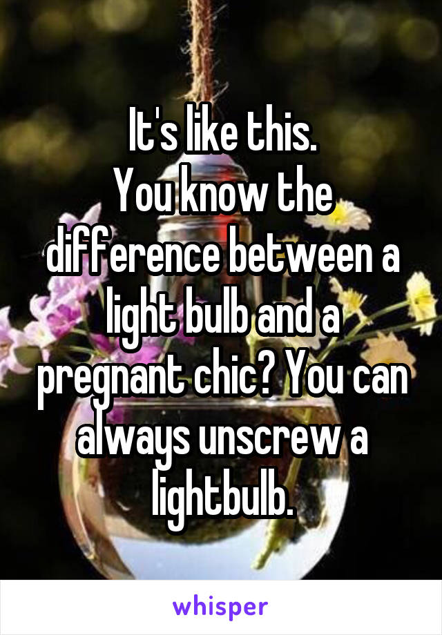 It's like this.
You know the difference between a light bulb and a pregnant chic? You can always unscrew a lightbulb.