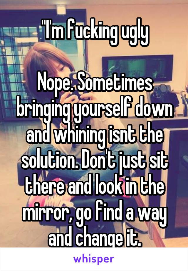 "I'm fucking ugly

Nope. Sometimes bringing yourself down and whining isnt the solution. Don't just sit there and look in the mirror, go find a way and change it.