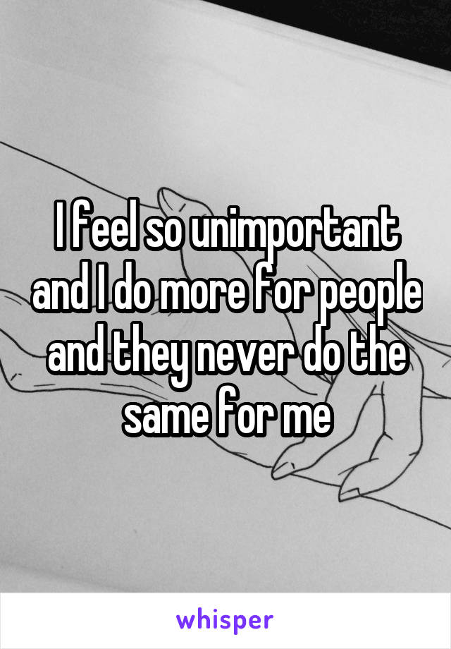 I feel so unimportant and I do more for people and they never do the same for me