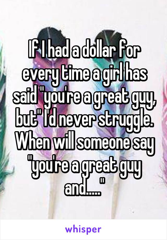 If I had a dollar for every time a girl has said "you're a great guy, but" I'd never struggle. When will someone say "you're a great guy and....."