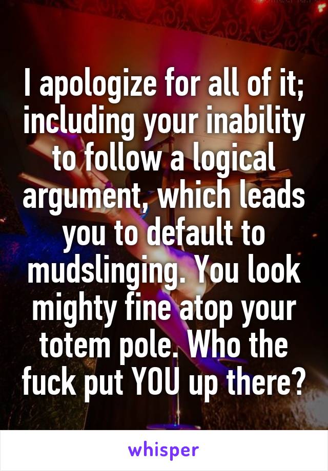 I apologize for all of it; including your inability to follow a logical argument, which leads you to default to mudslinging. You look mighty fine atop your totem pole. Who the fuck put YOU up there?