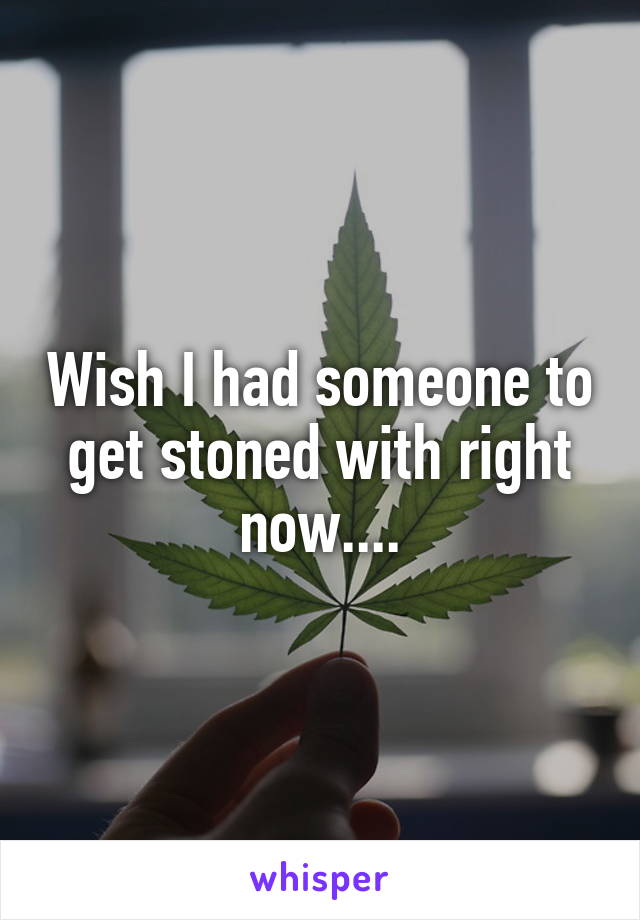 Wish I had someone to get stoned with right now....