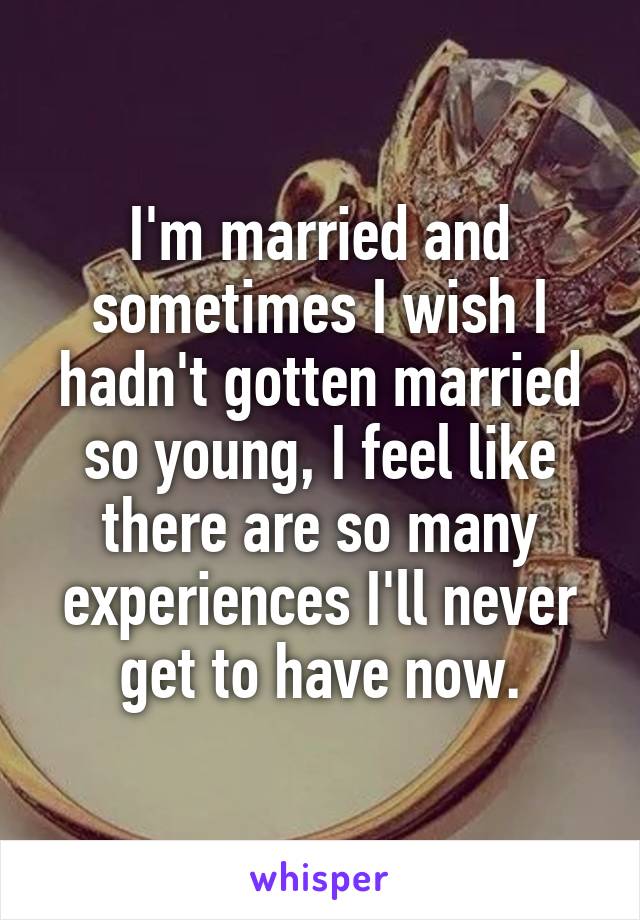 I'm married and sometimes I wish I hadn't gotten married so young, I feel like there are so many experiences I'll never get to have now.