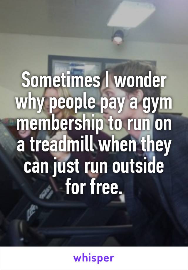 Sometimes I wonder why people pay a gym membership to run on a treadmill when they can just run outside for free.