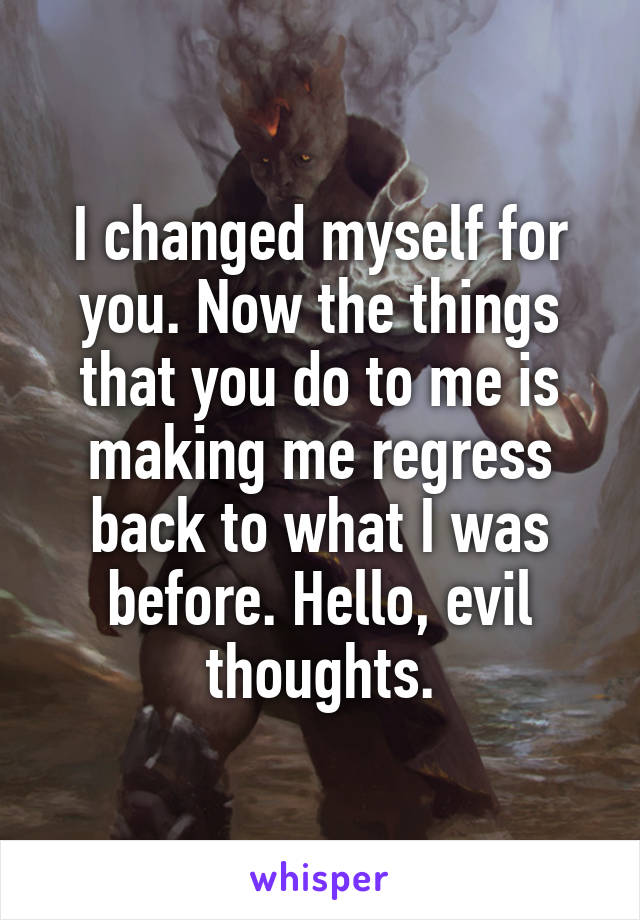 I changed myself for you. Now the things that you do to me is making me regress back to what I was before. Hello, evil thoughts.