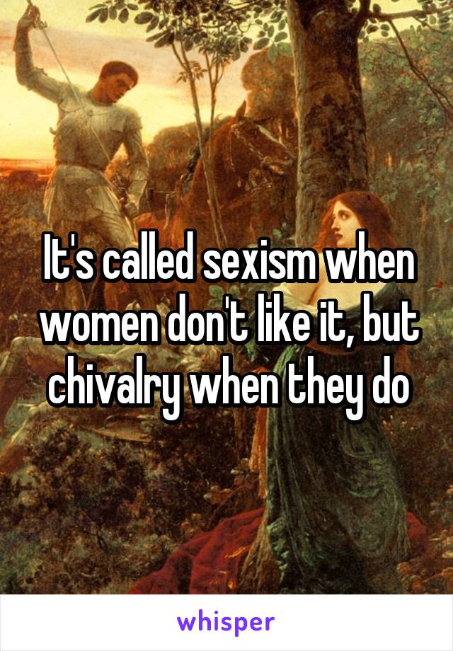 It's called sexism when women don't like it, but chivalry when they do