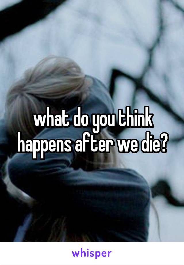 what do you think happens after we die?