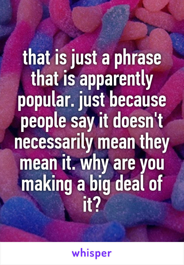 that is just a phrase that is apparently popular. just because people say it doesn't necessarily mean they mean it. why are you making a big deal of it?