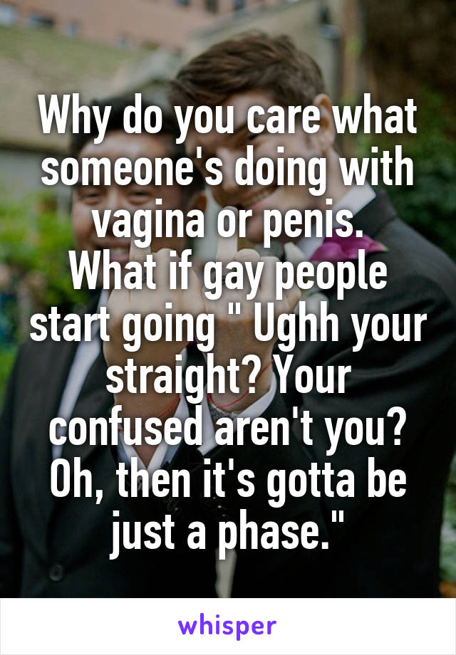 Why do you care what someone's doing with vagina or penis.
What if gay people start going " Ughh your straight? Your confused aren't you?
Oh, then it's gotta be just a phase."