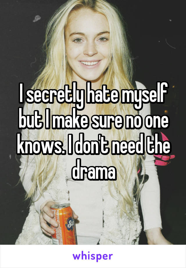 I secretly hate myself but I make sure no one knows. I don't need the drama