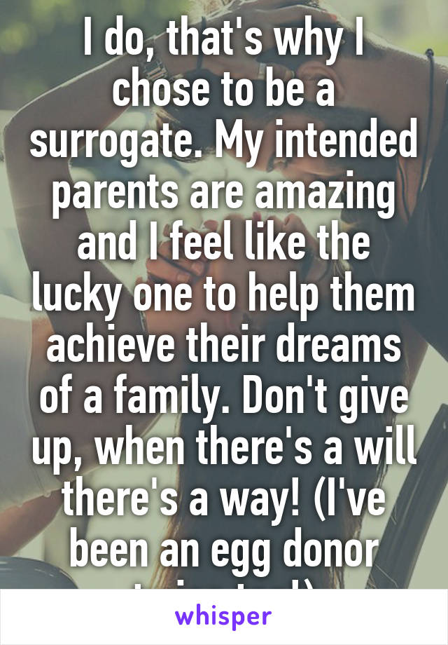 I do, that's why I chose to be a surrogate. My intended parents are amazing and I feel like the lucky one to help them achieve their dreams of a family. Don't give up, when there's a will there's a way! (I've been an egg donor twice too!)