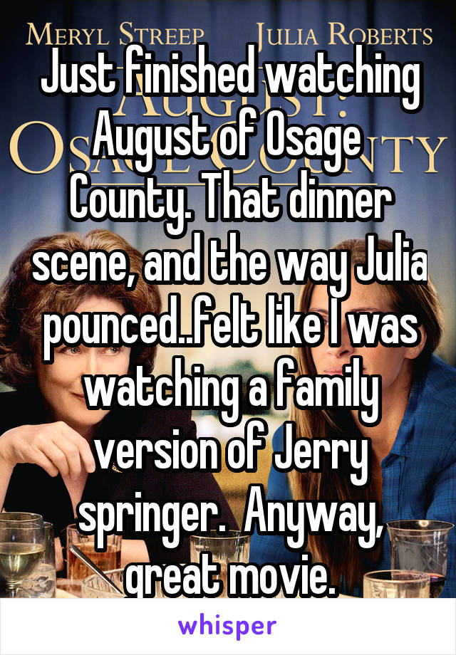 Just finished watching August of Osage  County. That dinner scene, and the way Julia pounced..felt like I was watching a family version of Jerry springer.  Anyway, great movie.