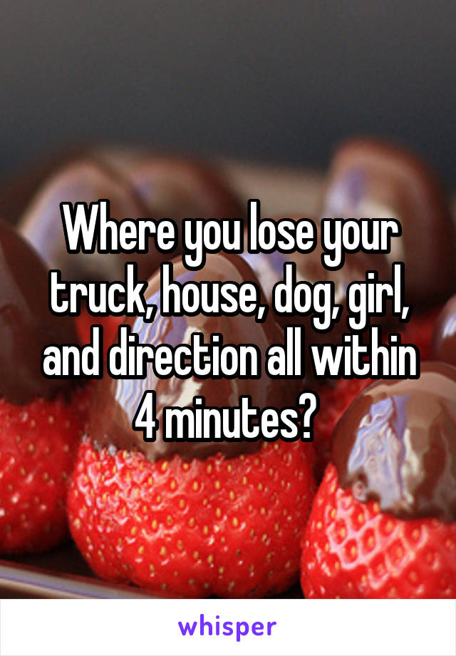 Where you lose your truck, house, dog, girl, and direction all within 4 minutes? 