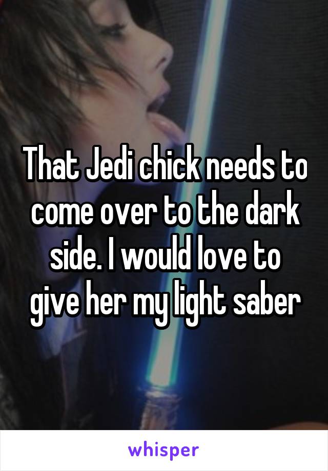 That Jedi chick needs to come over to the dark side. I would love to give her my light saber