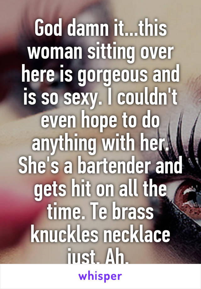 God damn it...this woman sitting over here is gorgeous and is so sexy. I couldn't even hope to do anything with her. She's a bartender and gets hit on all the time. Te brass knuckles necklace just. Ah. 