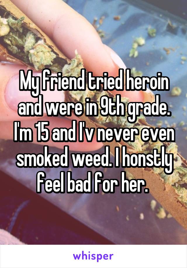 My friend tried heroin and were in 9th grade. I'm 15 and I'v never even smoked weed. I honstly feel bad for her. 