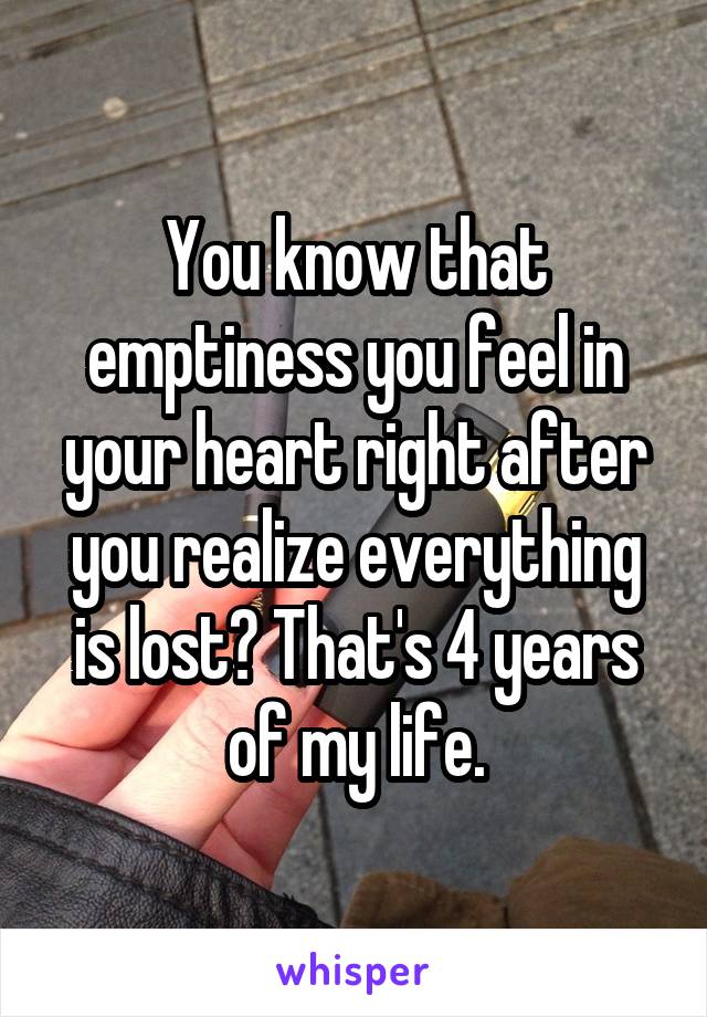 You know that emptiness you feel in your heart right after you realize everything is lost? That's 4 years of my life.