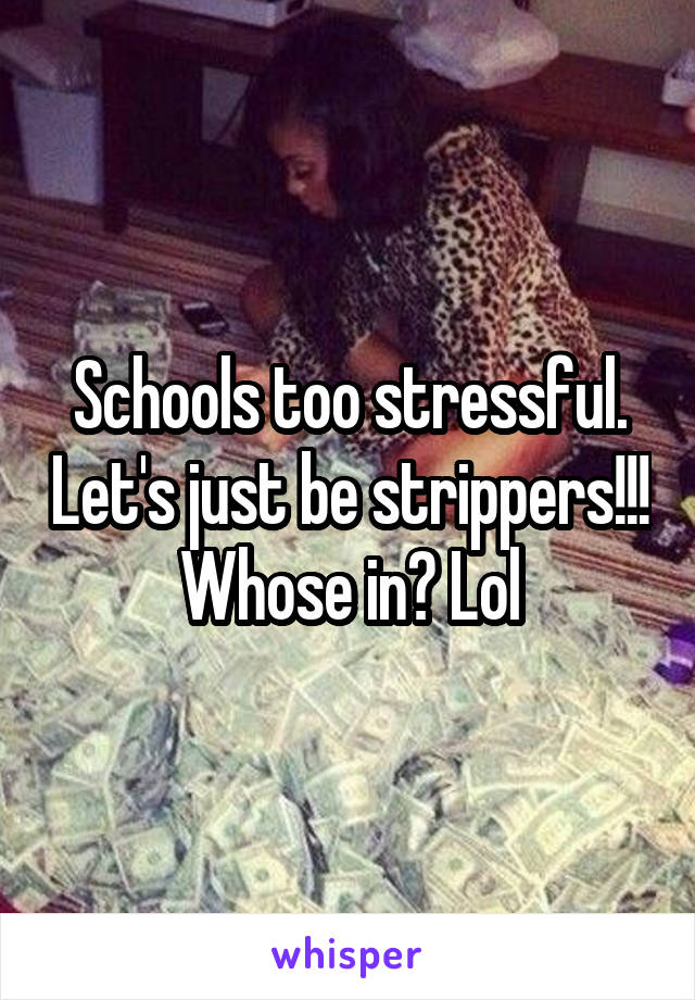 Schools too stressful. Let's just be strippers!!! Whose in? Lol