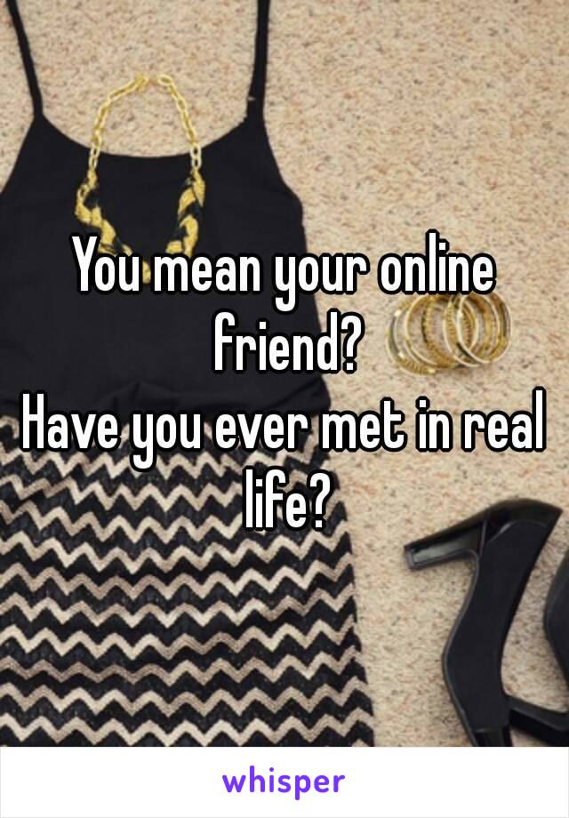 You mean your online friend?
Have you ever met in real life?