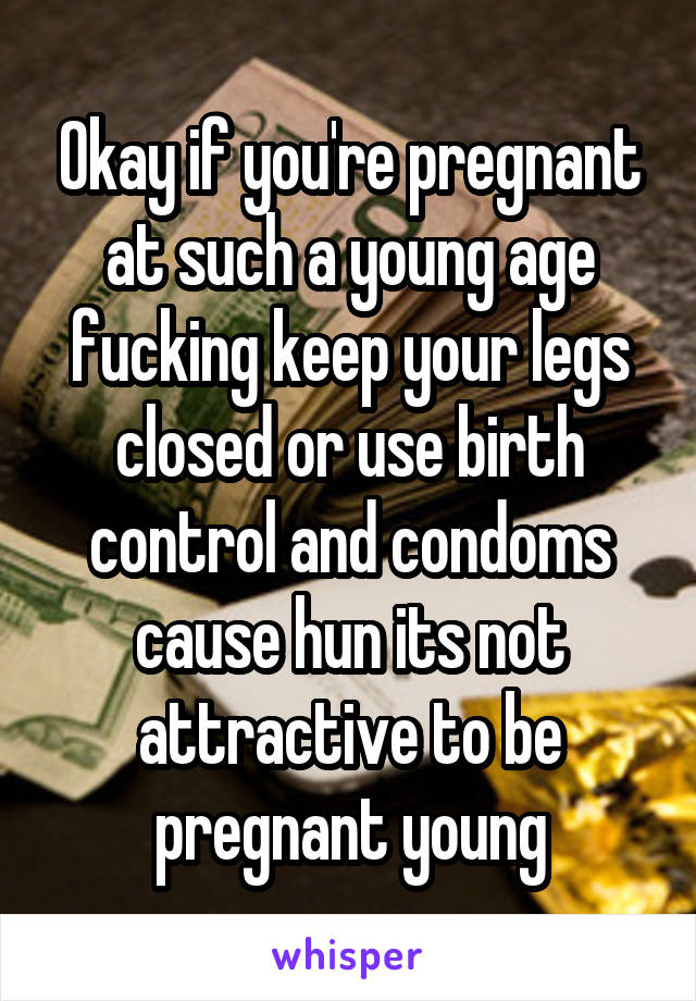 Okay if you're pregnant at such a young age fucking keep your legs closed or use birth control and condoms cause hun its not attractive to be pregnant young